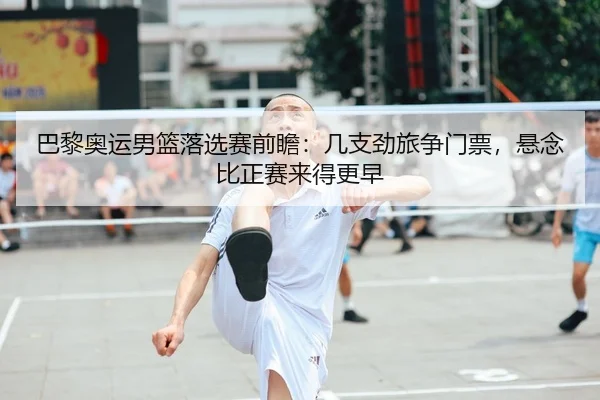 巴黎奥运男篮落选赛前瞻：几支劲旅争门票，悬念比正赛来得更早